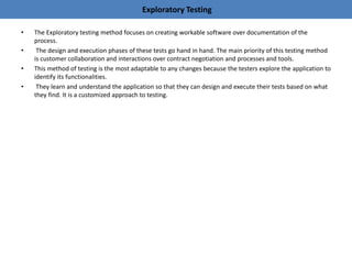 Exploratory Testing
• The Exploratory testing method focuses on creating workable software over documentation of the
process.
• The design and execution phases of these tests go hand in hand. The main priority of this testing method
is customer collaboration and interactions over contract negotiation and processes and tools.
• This method of testing is the most adaptable to any changes because the testers explore the application to
identify its functionalities.
• They learn and understand the application so that they can design and execute their tests based on what
they find. It is a customized approach to testing.
 