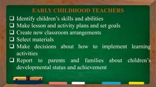  Identify children’s skills and abilities
 Make lesson and activity plans and set goals
 Create new classroom arrangements
 Select materials
 Make decisions about how to implement learning
activities
 Report to parents and families about children’s
developmental status and achievement
EARLY CHILDHOOD TEACHERS
 