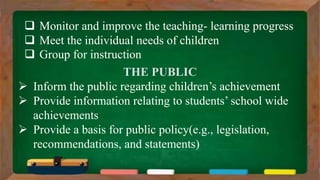  Monitor and improve the teaching- learning progress
 Meet the individual needs of children
 Group for instruction
THE PUBLIC
 Inform the public regarding children’s achievement
 Provide information relating to students’ school wide
achievements
 Provide a basis for public policy(e.g., legislation,
recommendations, and statements)
 