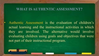 WHAT IS AUTHENTIC ASSESSMENT?
• Authentic Assessment is the evaluation of children’s
actual learning and the instructional activities in which
they are involved. The alternative would involve
evaluating children using goals and objectives that were
not part of their instructional program.
 