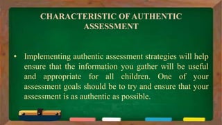 CHARACTERISTIC OF AUTHENTIC
ASSESSMENT
• Implementing authentic assessment strategies will help
ensure that the information you gather will be useful
and appropriate for all children. One of your
assessment goals should be to try and ensure that your
assessment is as authentic as possible.
 