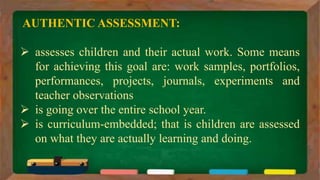 AUTHENTIC ASSESSMENT:
 assesses children and their actual work. Some means
for achieving this goal are: work samples, portfolios,
performances, projects, journals, experiments and
teacher observations
 is going over the entire school year.
 is curriculum-embedded; that is children are assessed
on what they are actually learning and doing.
 