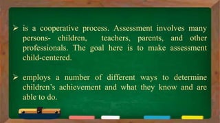  is a cooperative process. Assessment involves many
persons- children, teachers, parents, and other
professionals. The goal here is to make assessment
child-centered.
 employs a number of different ways to determine
children’s achievement and what they know and are
able to do.
 
