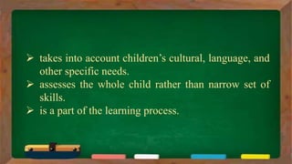  takes into account children’s cultural, language, and
other specific needs.
 assesses the whole child rather than narrow set of
skills.
 is a part of the learning process.
 