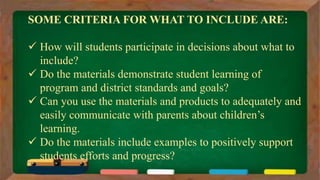 SOME CRITERIA FOR WHAT TO INCLUDE ARE:
 How will students participate in decisions about what to
include?
 Do the materials demonstrate student learning of
program and district standards and goals?
 Can you use the materials and products to adequately and
easily communicate with parents about children’s
learning.
 Do the materials include examples to positively support
students efforts and progress?
 
