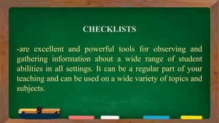 CHECKLISTS
-are excellent and powerful tools for observing and
gathering information about a wide range of student
abilities in all settings. It can be a regular part of your
teaching and can be used on a wide variety of topics and
subjects.
 