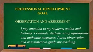 I pay attention to my students action and
feelings. I evaluate students using appropriate
and authentic measures. I used observation
and assessment to guide my teaching.
PROFESSIONAL DEVELOPMENT
GOAL
OBSERVATION AND ASSESSMENT
 
