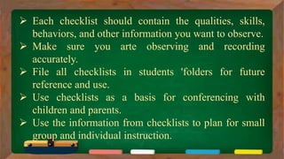  Each checklist should contain the qualities, skills,
behaviors, and other information you want to observe.
 Make sure you arte observing and recording
accurately.
 File all checklists in students 'folders for future
reference and use.
 Use checklists as a basis for conferencing with
children and parents.
 Use the information from checklists to plan for small
group and individual instruction.
 