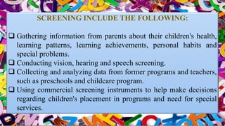 SCREENING INCLUDE THE FOLLOWING:
 Gathering information from parents about their children's health,
learning patterns, learning achievements, personal habits and
special problems.
 Conducting vision, hearing and speech screening.
 Collecting and analyzing data from former programs and teachers,
such as preschools and childcare program.
 Using commercial screening instruments to help make decisions
regarding children's placement in programs and need for special
services.
 