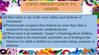  Observation is one of the most widely used methods of
assessment.
 Professionals recognize that children are more than what is
measured by any particular standardized test.
 Observation is an authentic “means” of learning about children.
 Observation is the intentional, systematic act of looking at the
behavior of a child or children in a particular setting, program, or
situation.
USING OBSERVATION TO
ASSESS
 