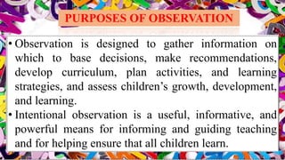 PURPOSES OF OBSERVATION
• Observation is designed to gather information on
which to base decisions, make recommendations,
develop curriculum, plan activities, and learning
strategies, and assess children’s growth, development,
and learning.
• Intentional observation is a useful, informative, and
powerful means for informing and guiding teaching
and for helping ensure that all children learn.
 