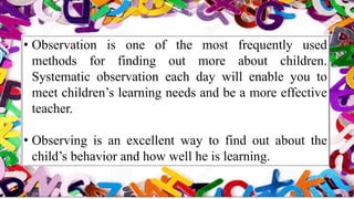 • Observation is one of the most frequently used
methods for finding out more about children.
Systematic observation each day will enable you to
meet children’s learning needs and be a more effective
teacher.
• Observing is an excellent way to find out about the
child’s behavior and how well he is learning.
 