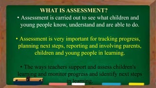 WHAT IS ASSESSMENT?
• Assessment is carried out to see what children and
young people know, understand and are able to do.
• Assessment is very important for tracking progress,
planning next steps, reporting and involving parents,
children and young people in learning.
• The ways teachers support and assess children's
learning and monitor progress and identify next steps
in learning.
 
