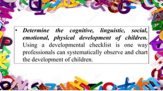 • Determine the cognitive, linguistic, social,
emotional, physical development of children.
Using a developmental checklist is one way
professionals can systematically observe and chart
the development of children.
 