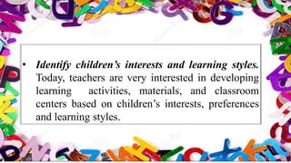 • Identify children’s interests and learning styles.
Today, teachers are very interested in developing
learning activities, materials, and classroom
centers based on children’s interests, preferences
and learning styles.
 