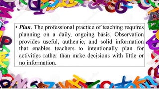 • Plan. The professional practice of teaching requires
planning on a daily, ongoing basis. Observation
provides useful, authentic, and solid information
that enables teachers to intentionally plan for
activities rather than make decisions with little or
no information.
 