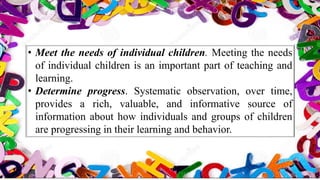 • Meet the needs of individual children. Meeting the needs
of individual children is an important part of teaching and
learning.
• Determine progress. Systematic observation, over time,
provides a rich, valuable, and informative source of
information about how individuals and groups of children
are progressing in their learning and behavior.
 