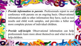• Provide information to parents. Professionals report to and
conference with parents on an ongoing basis. Observational
information adds to other information they have, such as test
results and child work samples, and provides a fuller and
more complete picture of individual children.
• Provide self-insight. Observational information can help
professionals learn more about themselves and what to do to
help children.
 