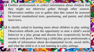  Enables professionals to collect information about children that
they might not otherwise gather through other sources.
Observation enables you to gather data that cannot be assessed
by formal standardized tests, questioning, and parent, and child
interviews.
 Is ideally suited to learning more about children in play setting.
Observation affords you the opportunity to note a child’s social
behavior in a play group and discern how cooperatively he/she
interacts with peers. Observing a child play gives professionals a
wealth of information about developmental levels, social skills,
and what the child is or is not learning in a play settings.
 