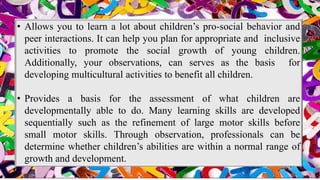 • Allows you to learn a lot about children’s pro-social behavior and
peer interactions. It can help you plan for appropriate and inclusive
activities to promote the social growth of young children.
Additionally, your observations, can serves as the basis for
developing multicultural activities to benefit all children.
• Provides a basis for the assessment of what children are
developmentally able to do. Many learning skills are developed
sequentially such as the refinement of large motor skills before
small motor skills. Through observation, professionals can be
determine whether children’s abilities are within a normal range of
growth and development.
 