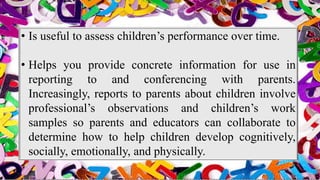 • Is useful to assess children’s performance over time.
• Helps you provide concrete information for use in
reporting to and conferencing with parents.
Increasingly, reports to parents about children involve
professional’s observations and children’s work
samples so parents and educators can collaborate to
determine how to help children develop cognitively,
socially, emotionally, and physically.
 