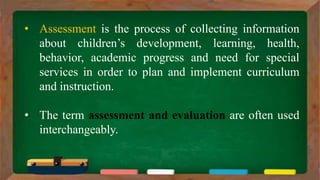 • Assessment is the process of collecting information
about children’s development, learning, health,
behavior, academic progress and need for special
services in order to plan and implement curriculum
and instruction.
• The term assessment and evaluation are often used
interchangeably.
 
