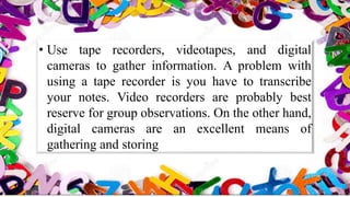 • Use tape recorders, videotapes, and digital
cameras to gather information. A problem with
using a tape recorder is you have to transcribe
your notes. Video recorders are probably best
reserve for group observations. On the other hand,
digital cameras are an excellent means of
gathering and storing
 