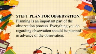 STEP1: PLAN FOR OBSERVATION.
Planning is an important part of the
observation process. Everything you do
regarding observation should be planned
in advance of the observation.
 