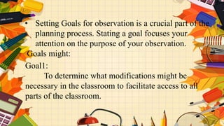 • Setting Goals for observation is a crucial part of the
planning process. Stating a goal focuses your
attention on the purpose of your observation.
Goals might:
Goal1:
To determine what modifications might be
necessary in the classroom to facilitate access to all
parts of the classroom.
 