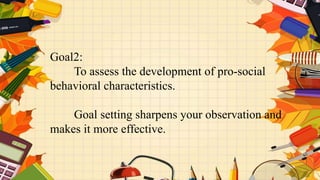 Goal2:
To assess the development of pro-social
behavioral characteristics.
Goal setting sharpens your observation and
makes it more effective.
 