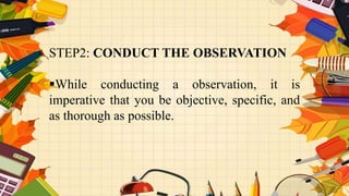STEP2: CONDUCT THE OBSERVATION
While conducting a observation, it is
imperative that you be objective, specific, and
as thorough as possible.
 