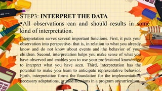 STEP3: INTERPRET THE DATA
All observations can and should results in some
kind of interpretation.
Interpretation serves several important functions. First, it puts your
observation into perspective- that is, in relation to what you already
know and do not know about events and the behavior of your
children. Second, interpretation helps you make sense of what you
have observed and enables you to use your professional knowledge
to interpret what you have seen. Third, interpretation has the
potential to make you learn to anticipate representative behavior.
Forth, interpretation forms the foundation for the implementation,
necessary adaptations, or modifications in a program or curriculum.
 