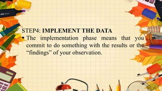 STEP4: IMPLEMENT THE DATA
 The implementation phase means that you
commit to do something with the results or the
“findings” of your observation.
 