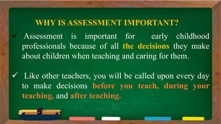  Assessment is important for early childhood
professionals because of all the decisions they make
about children when teaching and caring for them.
 Like other teachers, you will be called upon every day
to make decisions before you teach, during your
teaching, and after teaching.
WHY IS ASSESSMENT IMPORTANT?
 