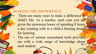 MAKING THE DIFFERENCE
• There are many ways to make a difference in
child’s life. As a teacher, each year you are
given the enormous honor of spending 8 hours
a day creating with in a child a burning desire
for learning.
• The use of various assessment tools provides
me with a wide range of knowledge about
each student.
 