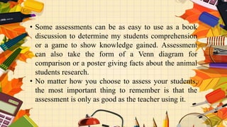 • Some assessments can be as easy to use as a book
discussion to determine my students comprehension
or a game to show knowledge gained. Assessment
can also take the form of a Venn diagram for
comparison or a poster giving facts about the animal
students research.
• No matter how you choose to assess your students,
the most important thing to remember is that the
assessment is only as good as the teacher using it.
 