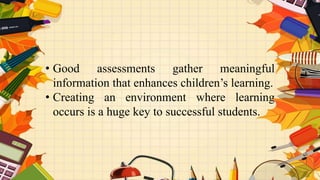 • Good assessments gather meaningful
information that enhances children’s learning.
• Creating an environment where learning
occurs is a huge key to successful students.
 