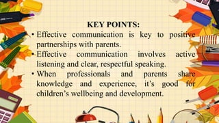 KEY POINTS:
• Effective communication is key to positive
partnerships with parents.
• Effective communication involves active
listening and clear, respectful speaking.
• When professionals and parents share
knowledge and experience, it’s good for
children’s wellbeing and development.
 
