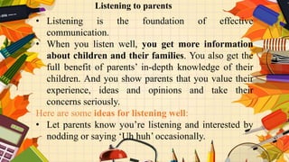 v
• Listening is the foundation of effective
communication.
• When you listen well, you get more information
about children and their families. You also get the
full benefit of parents’ in-depth knowledge of their
children. And you show parents that you value their
experience, ideas and opinions and take their
concerns seriously.
Here are some ideas for listening well:
• Let parents know you’re listening and interested by
nodding or saying ‘Uh huh’ occasionally.
Listening to parents
 