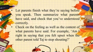 • Let parents finish what they’re saying before
you speak. Then summarize what parents
have said, and check that you’ve understood
correctly.
• Check on the feeling as well as the content of
what parents have said. For example, ‘Am I
right in saying that you felt upset when the
other parent told Taj to stop shouting?’
 