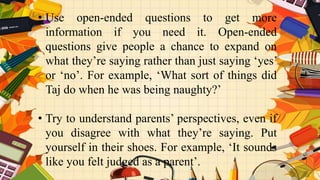 • Use open-ended questions to get more
information if you need it. Open-ended
questions give people a chance to expand on
what they’re saying rather than just saying ‘yes’
or ‘no’. For example, ‘What sort of things did
Taj do when he was being naughty?’
• Try to understand parents’ perspectives, even if
you disagree with what they’re saying. Put
yourself in their shoes. For example, ‘It sounds
like you felt judged as a parent’.
 