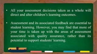• All your assessment decisions taken as a whole will
direct and alter children’s learning outcomes.
• Assessment and its associated feedback are essential to
student learning. However, you may find that more of
your time is taken up with the areas of assessment
associated with quality assurance, rather than its
potential to support students' learning.
 
