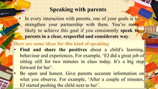 Speaking with parents
• In every interaction with parents, one of your goals is to
strengthen your partnership with them. You’re more
likely to achieve this goal if you consistently speak to
parents in a clear, respectful and considerate way.
Here are some ideas for this kind of speaking:
• Find and share the positives about a child’s learning,
behaviour and experiences. For example, ‘EJ did a great job of
sitting still for two minutes in class today. It’s a big step
forward for her’.
• Be open and honest. Give parents accurate information on
what you observe. For example, ‘After a couple of minutes,
EJ started pushing the child next to her’.
 