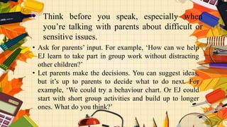 • Think before you speak, especially when
you’re talking with parents about difficult or
sensitive issues.
• Ask for parents’ input. For example, ‘How can we help
EJ learn to take part in group work without distracting
other children?’
• Let parents make the decisions. You can suggest ideas,
but it’s up to parents to decide what to do next. For
example, ‘We could try a behaviour chart. Or EJ could
start with short group activities and build up to longer
ones. What do you think?’
 
