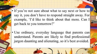 • If you’re not sure about what to say next or how to
say it, you don’t have to respond straight away. For
example, ‘I’d like to think about that more. Can I
get back to you tomorrow?’
• Use ordinary, everyday language that parents can
understand. Parents are likely to find professional
jargon daunting and alienating, so it’s best avoided.
 