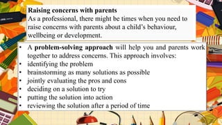 Raising concerns with parents
As a professional, there might be times when you need to
raise concerns with parents about a child’s behaviour,
wellbeing or development.
• A problem-solving approach will help you and parents work
together to address concerns. This approach involves:
• identifying the problem
• brainstorming as many solutions as possible
• jointly evaluating the pros and cons
• deciding on a solution to try
• putting the solution into action
• reviewing the solution after a period of time
 