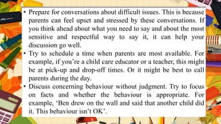 • Prepare for conversations about difficult issues. This is because
parents can feel upset and stressed by these conversations. If
you think ahead about what you need to say and about the most
sensitive and respectful way to say it, it can help your
discussion go well.
• Try to schedule a time when parents are most available. For
example, if you’re a child care educator or a teacher, this might
be at pick-up and drop-off times. Or it might be best to call
parents during the day.
• Discuss concerning behaviour without judgment. Try to focus
on facts and whether the behaviour is appropriate. For
example, ‘Ben drew on the wall and said that another child did
it. This behaviour isn’t OK’.
 
