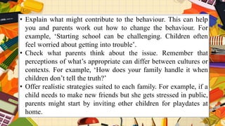 • Explain what might contribute to the behaviour. This can help
you and parents work out how to change the behaviour. For
example, ‘Starting school can be challenging. Children often
feel worried about getting into trouble’.
• Check what parents think about the issue. Remember that
perceptions of what’s appropriate can differ between cultures or
contexts. For example, ‘How does your family handle it when
children don’t tell the truth?’
• Offer realistic strategies suited to each family. For example, if a
child needs to make new friends but she gets stressed in public,
parents might start by inviting other children for playdates at
home.
 