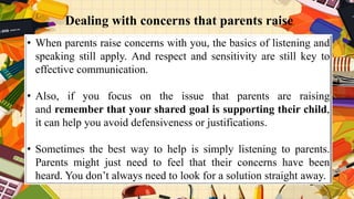• When parents raise concerns with you, the basics of listening and
speaking still apply. And respect and sensitivity are still key to
effective communication.
• Also, if you focus on the issue that parents are raising
and remember that your shared goal is supporting their child,
it can help you avoid defensiveness or justifications.
• Sometimes the best way to help is simply listening to parents.
Parents might just need to feel that their concerns have been
heard. You don’t always need to look for a solution straight away.
Dealing with concerns that parents raise
 