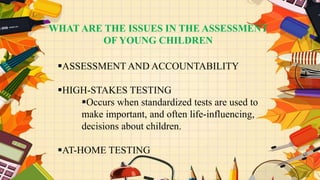 WHAT ARE THE ISSUES IN THE ASSESSMENT
OF YOUNG CHILDREN
ASSESSMENT AND ACCOUNTABILITY
HIGH-STAKES TESTING
Occurs when standardized tests are used to
make important, and often life-influencing,
decisions about children.
AT-HOME TESTING
 